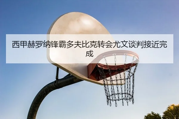 西甲赫罗纳锋霸多夫比克转会尤文谈判接近完成